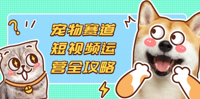 （14345期）宠物赛道短视频运营全攻略，选品拍摄剪辑实操，实现流量到收益转化-云网创