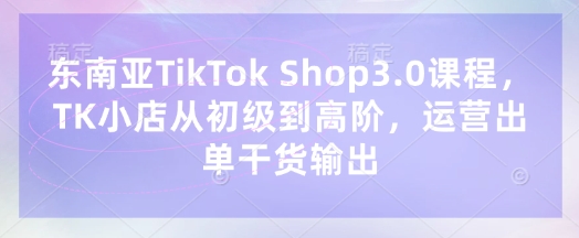 东南亚TikTok Shop3.0课程，TK小店​从初级到高阶，运营出单干货输出-云网创